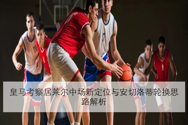 皇马考察居莱尔中场新定位与安切洛蒂轮换思路解析