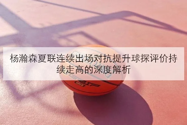 杨瀚森夏联连续出场对抗提升球探评价持续走高的深度解析