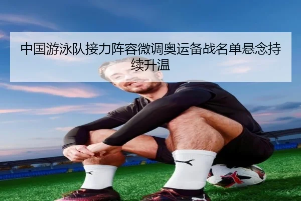 中国游泳队接力阵容微调奥运备战名单悬念持续升温